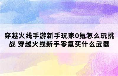 穿越火线手游新手玩家0氪怎么玩挑战 穿越火线新手零氪买什么武器